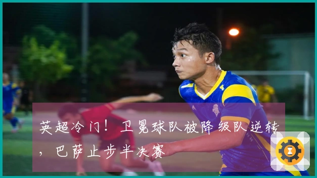 英超冷门！卫冕球队被降级队逆转，巴萨止步半决赛