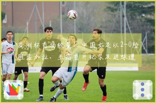 亚洲杯首场较量！中国女足以2-0险胜孟加拉，王霜首开纪录及进球遭判无效
