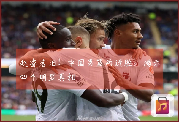 赵睿落泪！中国男篮两连胜，揭示四个明显真相