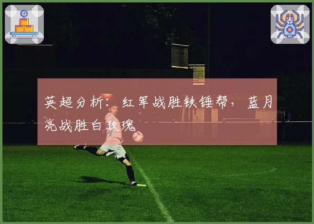 英超分析：红军战胜铁锤帮，蓝月亮战胜白玫瑰