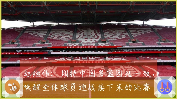 赵继伟：期待中国男篮团结一致，唤醒全体球员迎战接下来的比赛