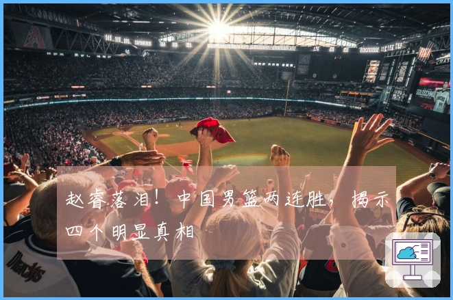 赵睿落泪！中国男篮两连胜，揭示四个明显真相