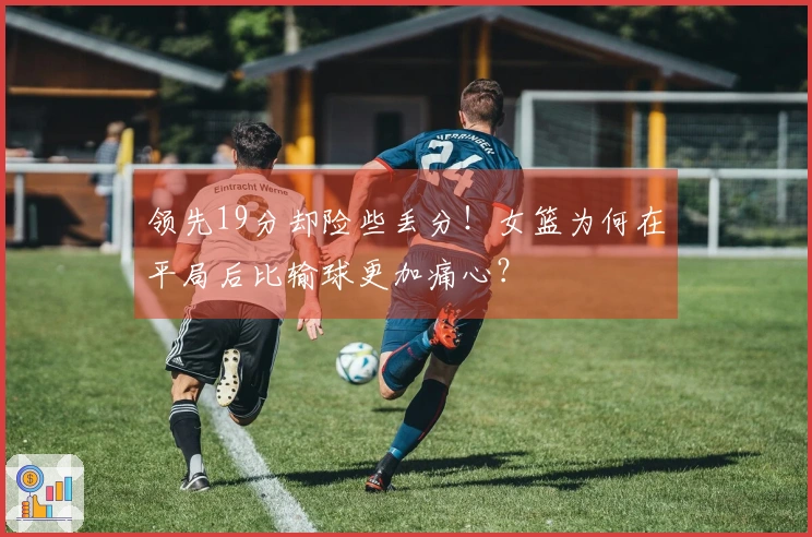 领先19分却险些丢分！女篮为何在平局后比输球更加痛心？