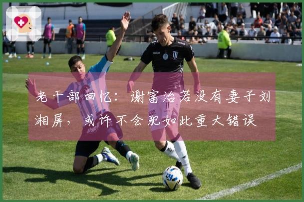 老干部回忆：谢富治若没有妻子刘湘屏，或许不会犯如此重大错误