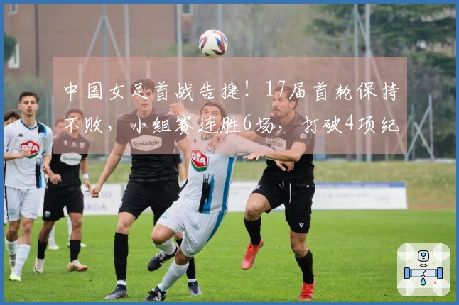 中国女足首战告捷！17届首轮保持不败，小组赛连胜6场，打破4项纪录