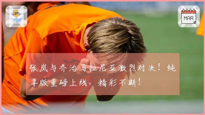 张岚与乔治马拉尼亚激烈对决！纯享版重磅上线，精彩不断！