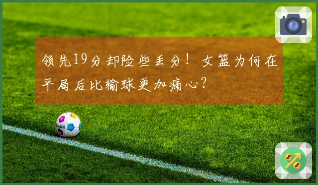 领先19分却险些丢分！女篮为何在平局后比输球更加痛心？