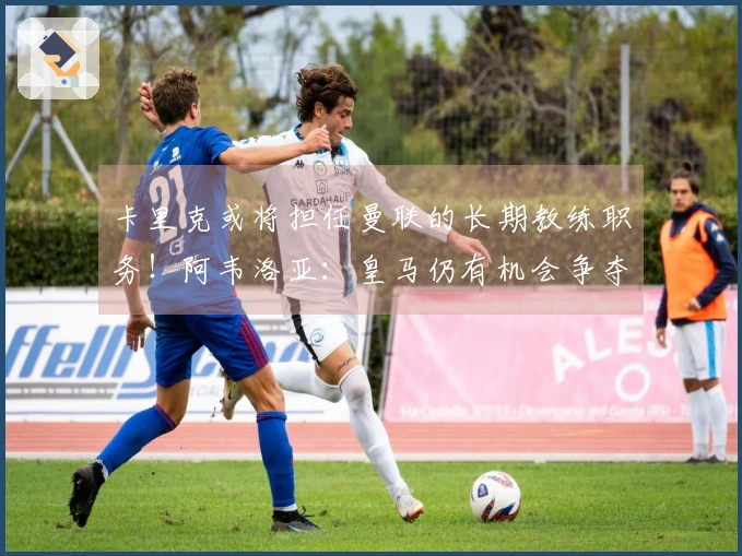 卡里克或将担任曼联的长期教练职务！阿韦洛亚：皇马仍有机会争夺冠军