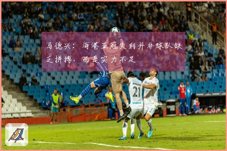 马德兴：海港亚冠失利并非球队缺乏拼搏，而是实力不足