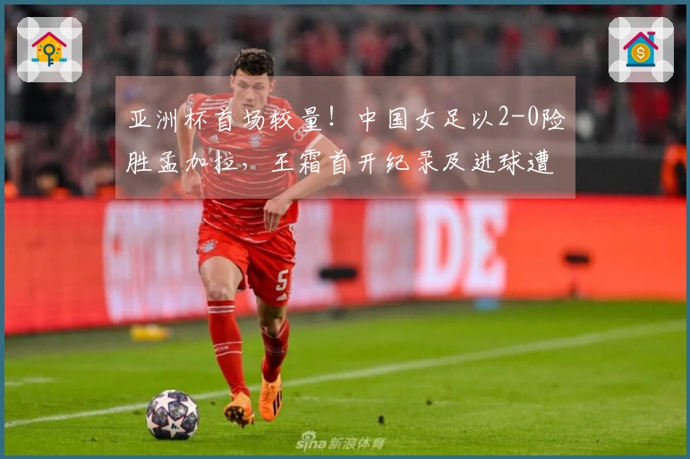 亚洲杯首场较量！中国女足以2-0险胜孟加拉，王霜首开纪录及进球遭判无效