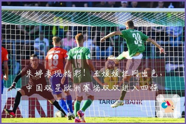 朱婷表现精彩！王媛媛拦网出色，中国双星欧洲赛场双双进入四强