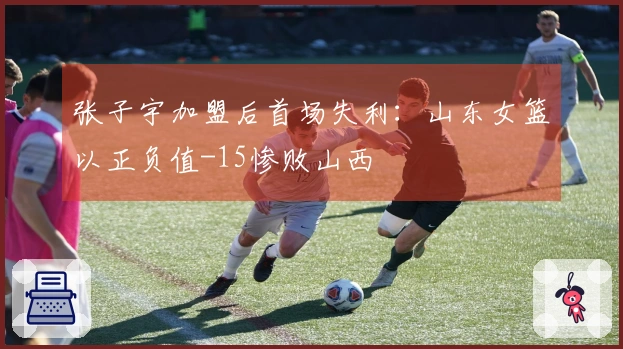 张子宇加盟后首场失利：山东女篮以正负值-15惨败山西