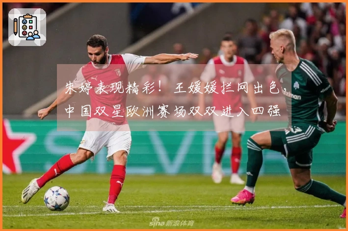 朱婷表现精彩！王媛媛拦网出色，中国双星欧洲赛场双双进入四强