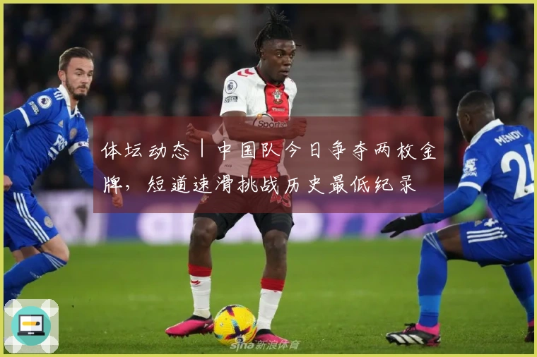 体坛动态｜中国队今日争夺两枚金牌，短道速滑挑战历史最低纪录