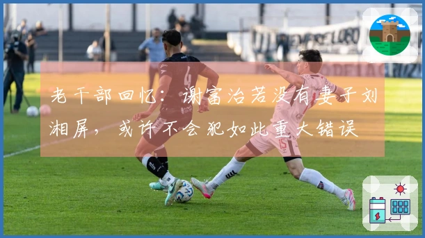 老干部回忆：谢富治若没有妻子刘湘屏，或许不会犯如此重大错误