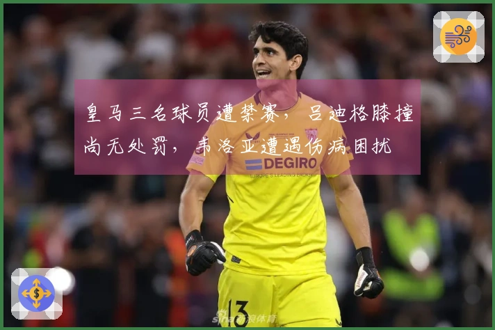 皇马三名球员遭禁赛，吕迪格膝撞尚无处罚，韦洛亚遭遇伤病困扰