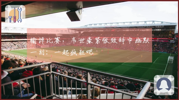 输掉比赛，韦世豪紧张致辞中幽默一刻：一起疯狂吧