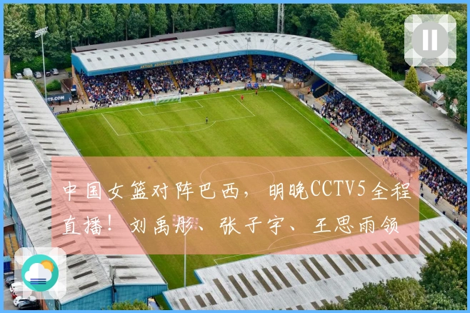 中国女篮对阵巴西,明晚CCTV5全程直播!刘禹彤、张子宇、王思雨领衔出战