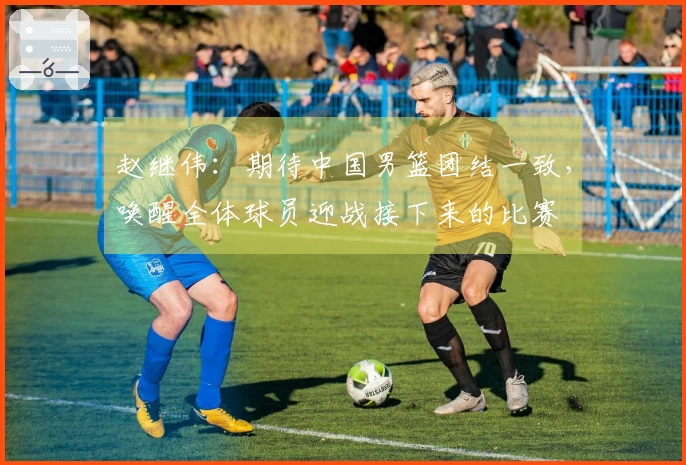 赵继伟：期待中国男篮团结一致，唤醒全体球员迎战接下来的比赛