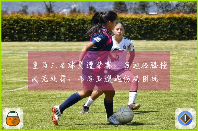 皇马三名球员遭禁赛，吕迪格膝撞尚无处罚，韦洛亚遭遇伤病困扰