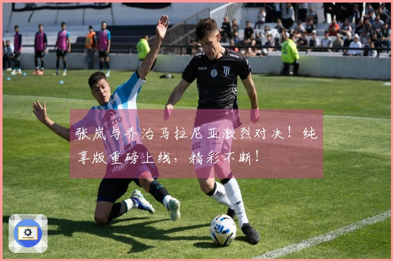 张岚与乔治马拉尼亚激烈对决！纯享版重磅上线，精彩不断！