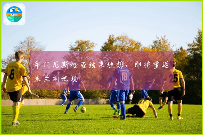 希门尼斯检查结果理想，即将重返米兰训练场