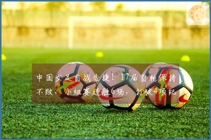 中国女足首战告捷！17届首轮保持不败，小组赛连胜6场，打破4项纪录