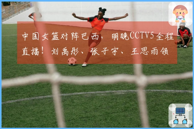中国女篮对阵巴西，明晚CCTV5全程直播！刘禹彤、张子宇、王思雨领衔出战