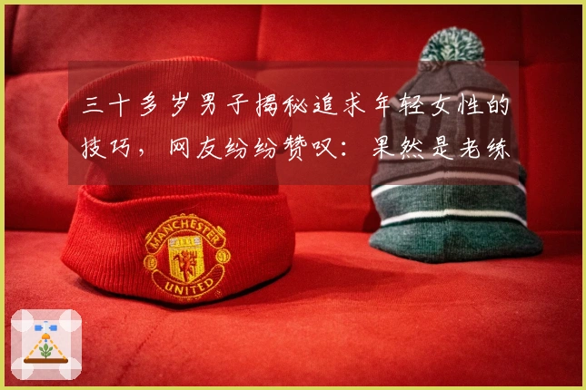 三十多岁男子揭秘追求年轻女性的技巧，网友纷纷赞叹：果然是老练！