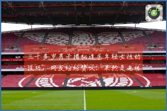 三十多岁男子揭秘追求年轻女性的技巧，网友纷纷赞叹：果然是老练！