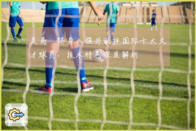 吴易昺跻身八强并获评国际十大天才球员，技术特色深度解析